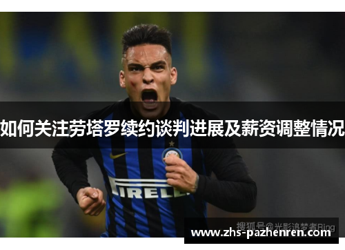 如何关注劳塔罗续约谈判进展及薪资调整情况