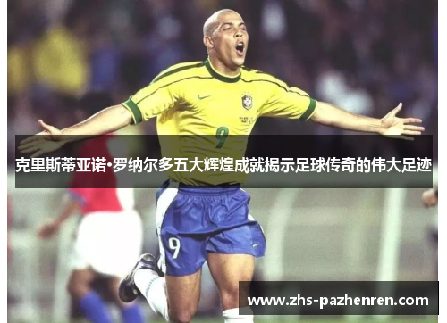 克里斯蒂亚诺·罗纳尔多五大辉煌成就揭示足球传奇的伟大足迹