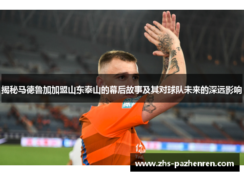 揭秘马德鲁加加盟山东泰山的幕后故事及其对球队未来的深远影响