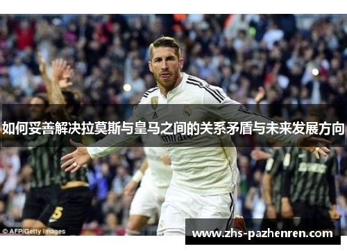 如何妥善解决拉莫斯与皇马之间的关系矛盾与未来发展方向