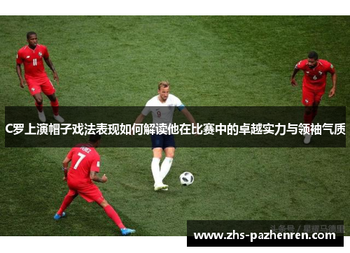 C罗上演帽子戏法表现如何解读他在比赛中的卓越实力与领袖气质