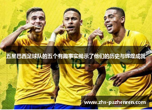 五星巴西足球队的五个有趣事实揭示了他们的历史与辉煌成就