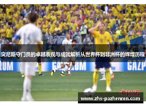 突尼斯守门员的卓越表现与成就解析从世界杯到非洲杯的辉煌历程