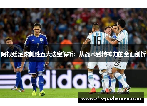 阿根廷足球制胜五大法宝解析:从战术到精神力的全面剖析