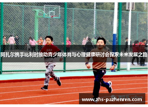 阿扎尔携手比利时推动青少年体育与心理健康研讨会探索未来发展之路