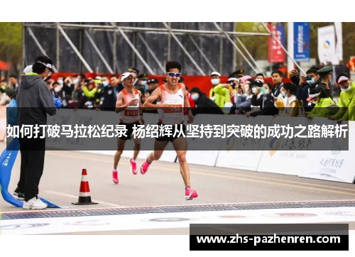 如何打破马拉松纪录 杨绍辉从坚持到突破的成功之路解析