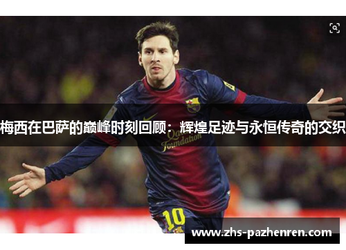 梅西在巴萨的巅峰时刻回顾：辉煌足迹与永恒传奇的交织