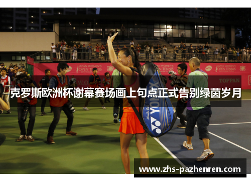 克罗斯欧洲杯谢幕赛场画上句点正式告别绿茵岁月