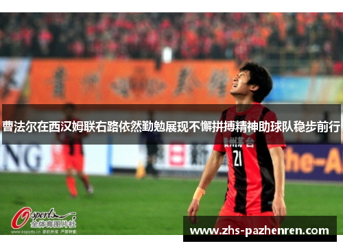 曹法尔在西汉姆联右路依然勤勉展现不懈拼搏精神助球队稳步前行