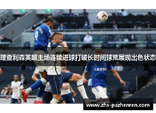 理查利森英超主场连续进球打破长时间球荒展现出色状态